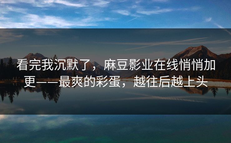 看完我沉默了，麻豆影业在线悄悄加更——最爽的彩蛋，越往后越上头