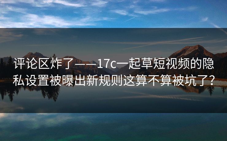 评论区炸了——17c一起草短视频的隐私设置被曝出新规则这算不算被坑了？