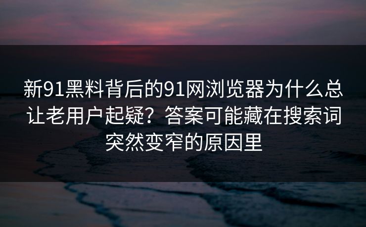新91黑料背后的91网浏览器为什么总让老用户起疑？答案可能藏在搜索词突然变窄的原因里
