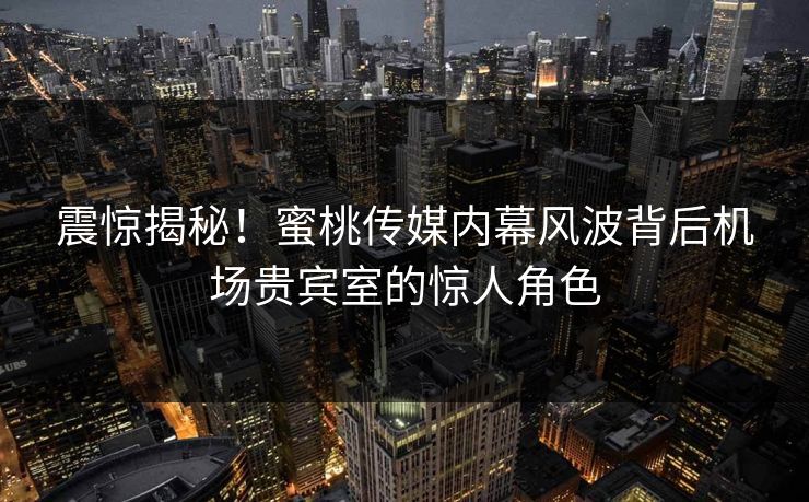 震惊揭秘！蜜桃传媒内幕风波背后机场贵宾室的惊人角色