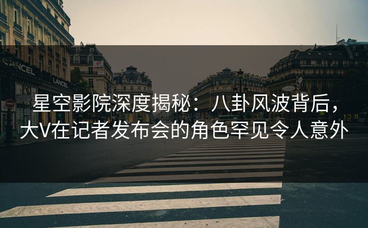 星空影院深度揭秘：八卦风波背后，大V在记者发布会的角色罕见令人意外