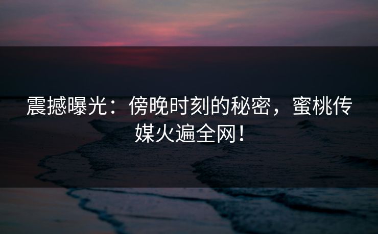 震撼曝光：傍晚时刻的秘密，蜜桃传媒火遍全网！