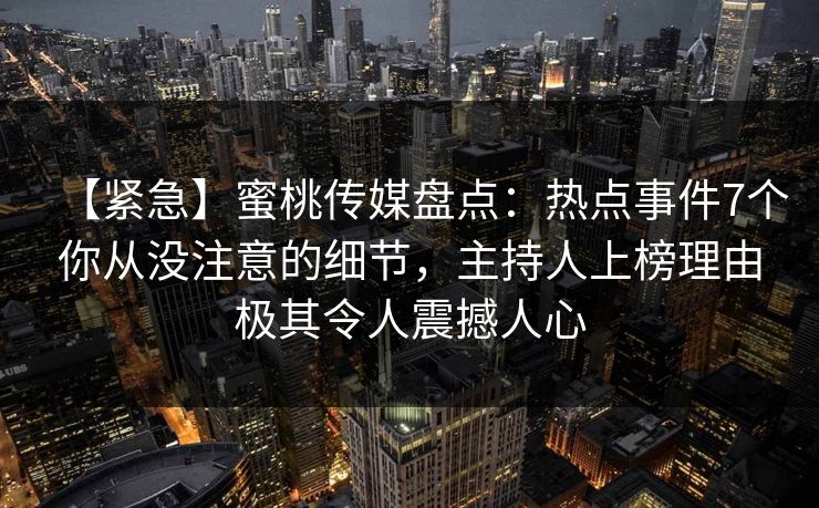 【紧急】蜜桃传媒盘点：热点事件7个你从没注意的细节，主持人上榜理由极其令人震撼人心