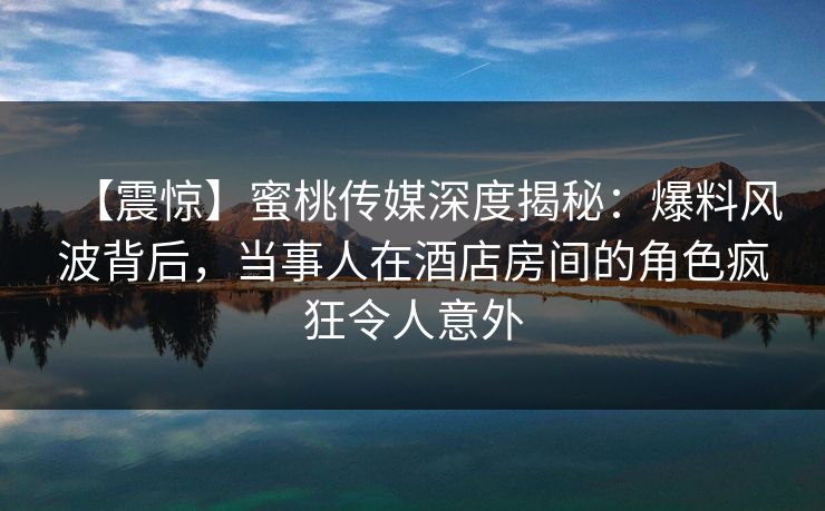 【震惊】蜜桃传媒深度揭秘:爆料风波背后,当事人在酒店房间的角色疯狂令人意外 【震惊】蜜桃传媒深度揭秘:爆料风波背后,当事人在酒店房间的角色疯狂令人意外