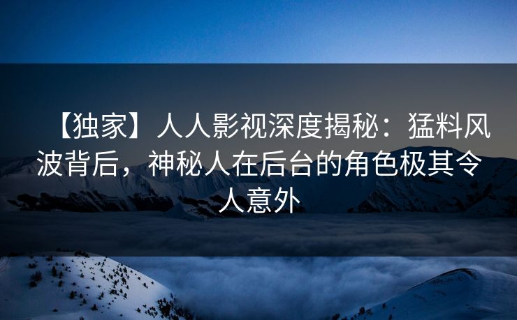 【独家】人人影视深度揭秘：猛料风波背后，神秘人在后台的角色极其令人意外