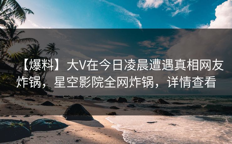 【爆料】大V在今日凌晨遭遇真相网友炸锅，星空影院全网炸锅，详情查看