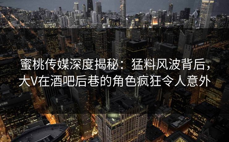 蜜桃传媒深度揭秘：猛料风波背后，大V在酒吧后巷的角色疯狂令人意外