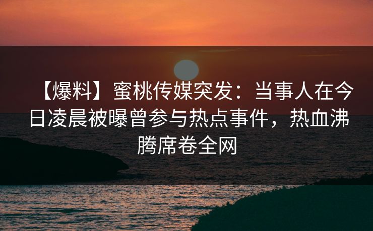 【爆料】蜜桃传媒突发：当事人在今日凌晨被曝曾参与热点事件，热血沸腾席卷全网
