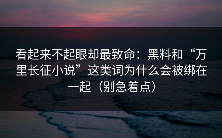 看起来不起眼却最致命：黑料和“万里长征小说”这类词为什么会被绑在一起（别急着点）