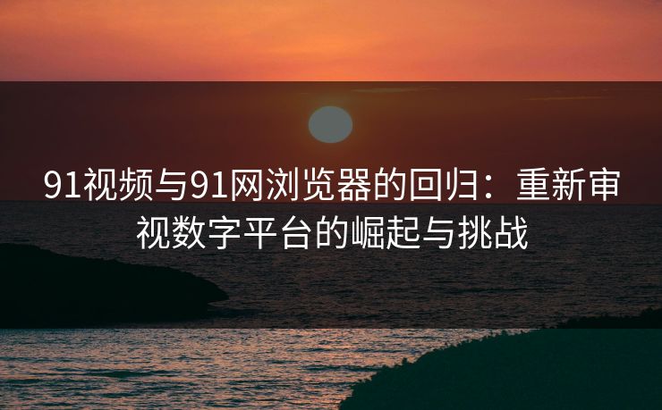 91视频与91网浏览器的回归:重新审视数字平台的崛起与挑战 91视频与91网浏览器的回归:重新审视数字平台的崛起与挑战